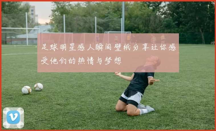 足球明星感人瞬间壁纸分享让你感受他们的热情与梦想