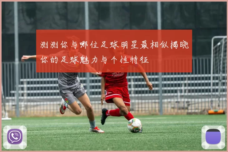测测你与哪位足球明星最相似揭晓你的足球魅力与个性特征
