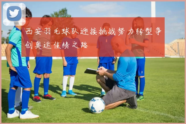 西安羽毛球队迎接挑战努力转型争创奥运佳绩之路