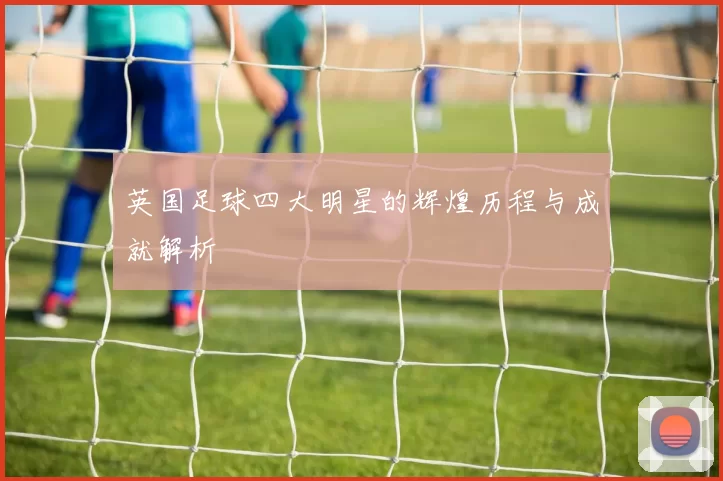 英国足球四大明星的辉煌历程与成就解析