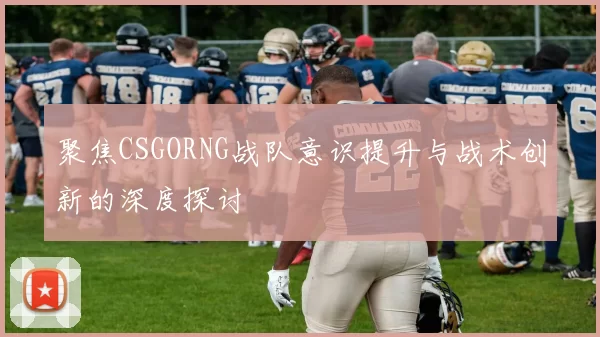 聚焦CSGORNG战队意识提升与战术创新的深度探讨