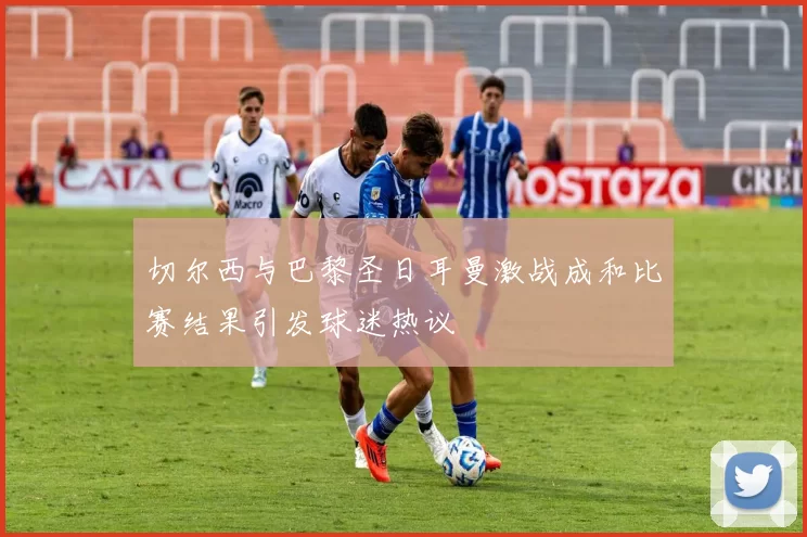 切尔西与巴黎圣日耳曼激战成和比赛结果引发球迷热议