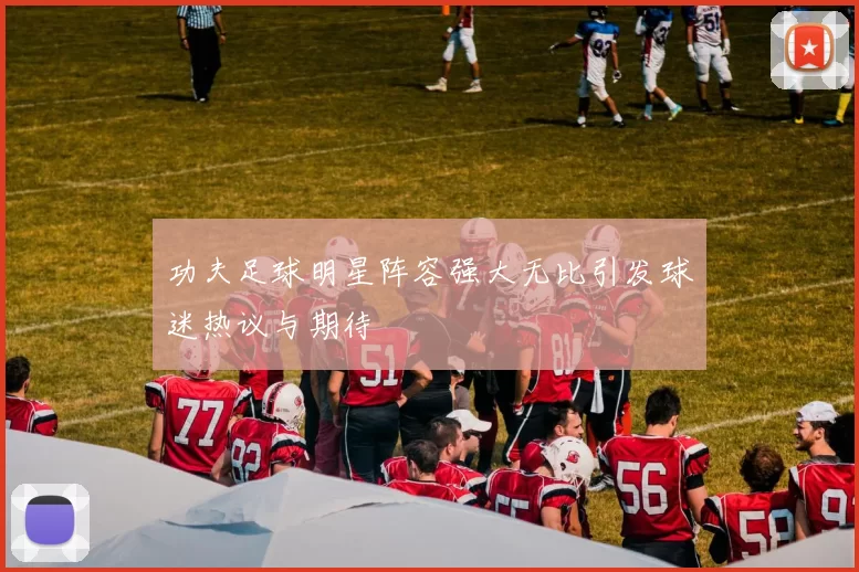 功夫足球明星阵容强大无比引发球迷热议与期待
