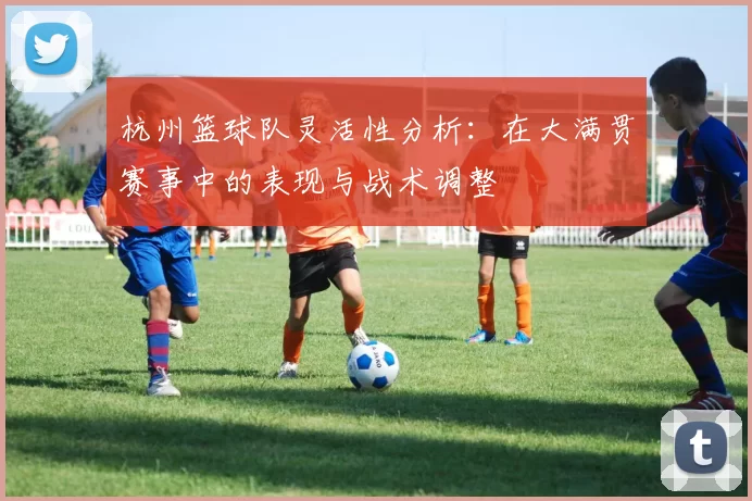 杭州篮球队灵活性分析：在大满贯赛事中的表现与战术调整