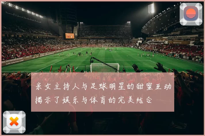 亲女主持人与足球明星的甜蜜互动揭示了娱乐与体育的完美结合