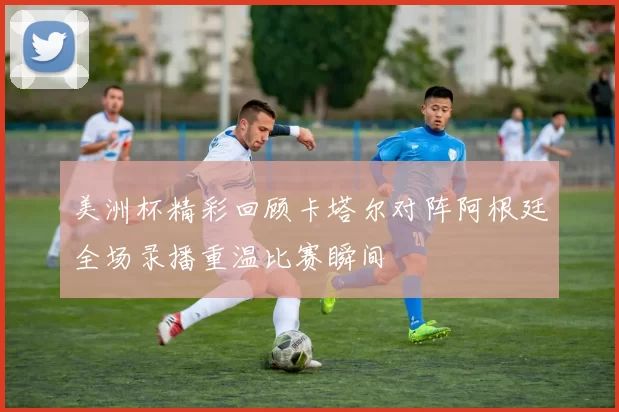 美洲杯精彩回顾卡塔尔对阵阿根廷全场录播重温比赛瞬间