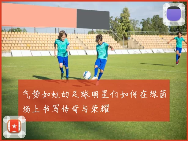 气势如虹的足球明星们如何在绿茵场上书写传奇与荣耀