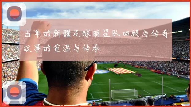 当年的新疆足球明星队回顾与传奇故事的重温与传承