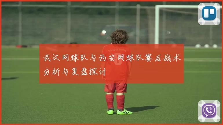 武汉网球队与西安网球队赛后战术分析与复盘探讨