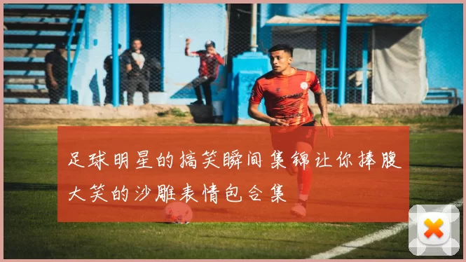 足球明星的搞笑瞬间集锦让你捧腹大笑的沙雕表情包合集