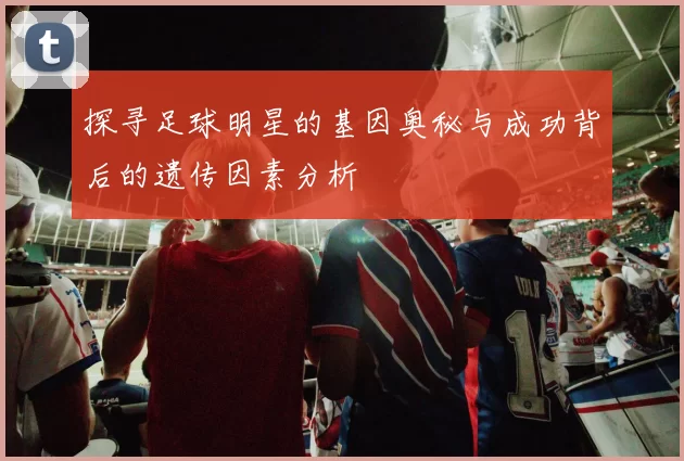 探寻足球明星的基因奥秘与成功背后的遗传因素分析