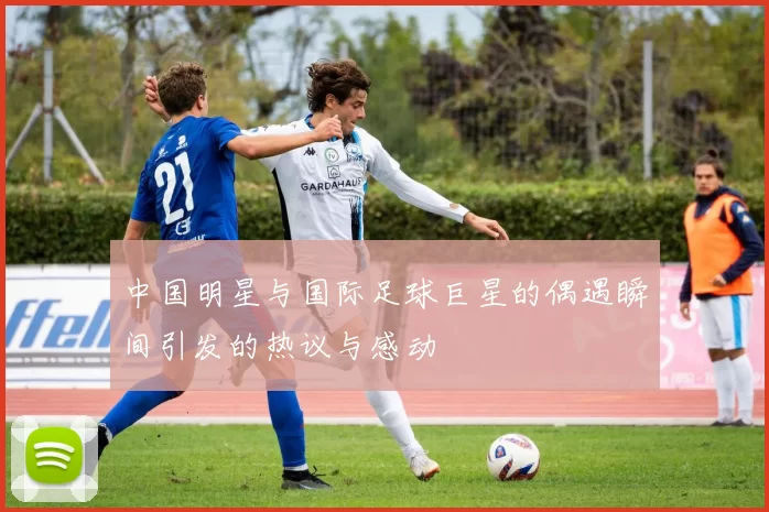 中国明星与国际足球巨星的偶遇瞬间引发的热议与感动