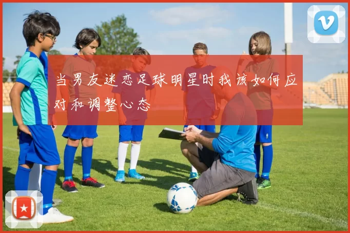 当男友迷恋足球明星时我该如何应对和调整心态