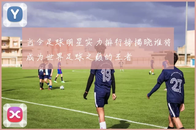当今足球明星实力排行榜揭晓谁将成为世界足球之巅的王者
