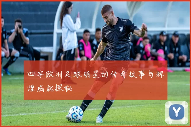 四字欧洲足球明星的传奇故事与辉煌成就探秘