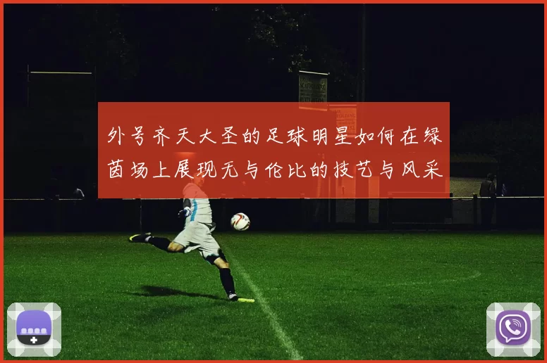 外号齐天大圣的足球明星如何在绿茵场上展现无与伦比的技艺与风采