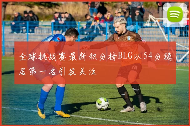 全球挑战赛最新积分榜BLG以54分稳居第一名引发关注