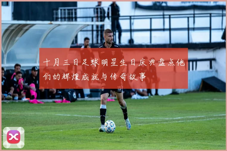 十月三日足球明星生日庆典盘点他们的辉煌成就与传奇故事