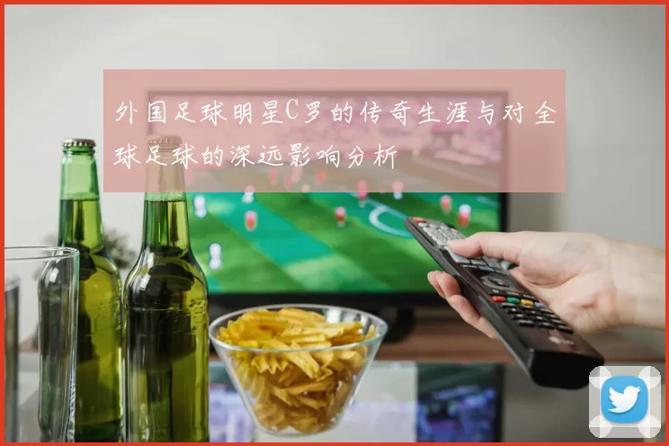 外国足球明星C罗的传奇生涯与对全球足球的深远影响分析