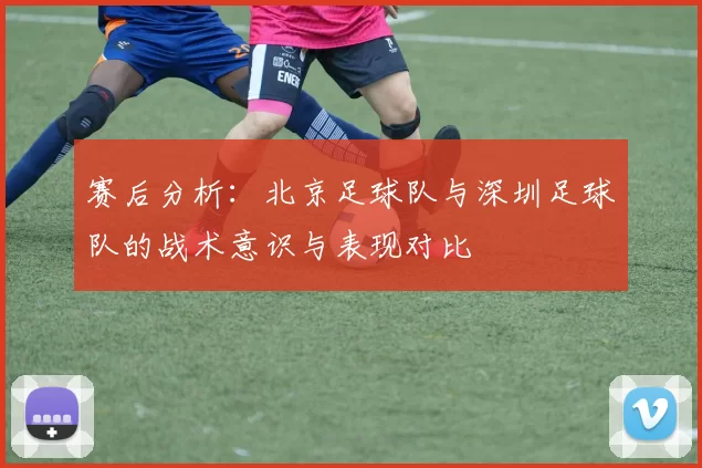 赛后分析：北京足球队与深圳足球队的战术意识与表现对比