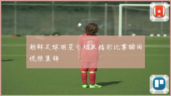 朝鲜足球明星介绍及精彩比赛瞬间视频集锦