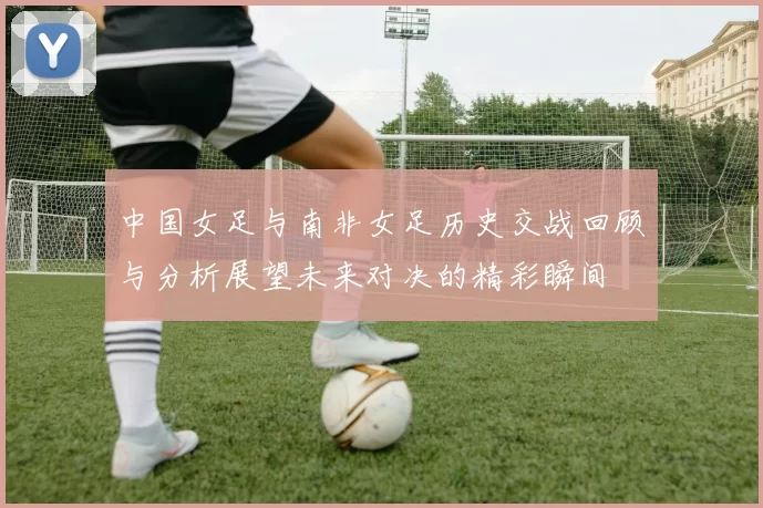 中国女足与南非女足历史交战回顾与分析展望未来对决的精彩瞬间