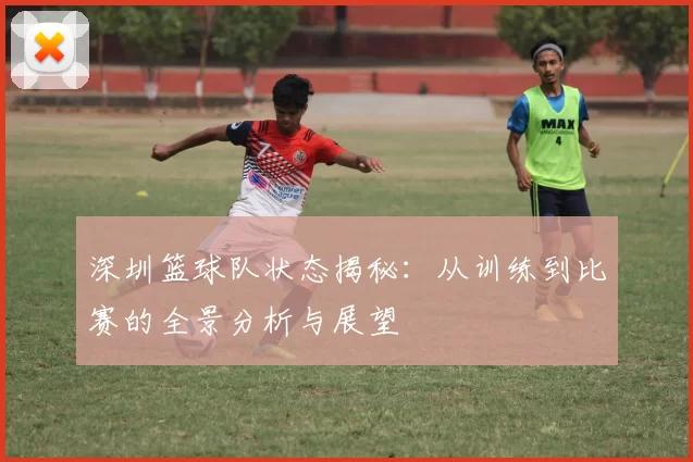 深圳篮球队状态揭秘：从训练到比赛的全景分析与展望