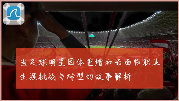 当足球明星因体重增加而面临职业生涯挑战与转型的故事解析