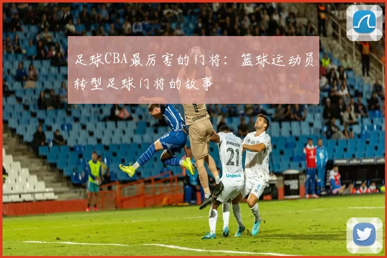 足球CBA最厉害的门将：篮球运动员转型足球门将的故事