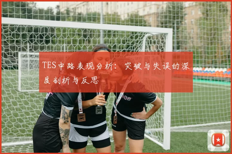 TES中路表现分析：突破与失误的深度剖析与反思