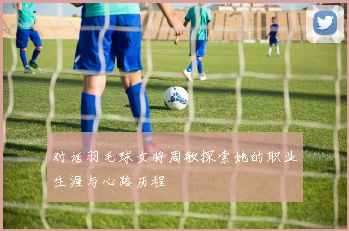 对话羽毛球女将周敏探索她的职业生涯与心路历程