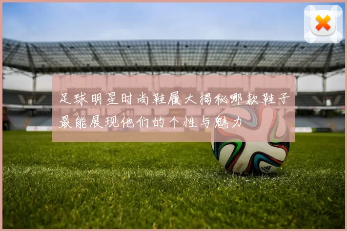 足球明星时尚鞋履大揭秘哪款鞋子最能展现他们的个性与魅力