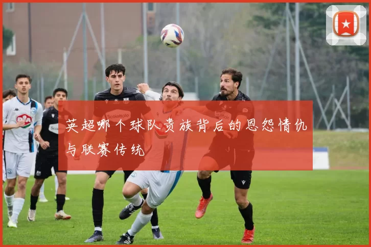 英超哪个球队贵族背后的恩怨情仇与联赛传统