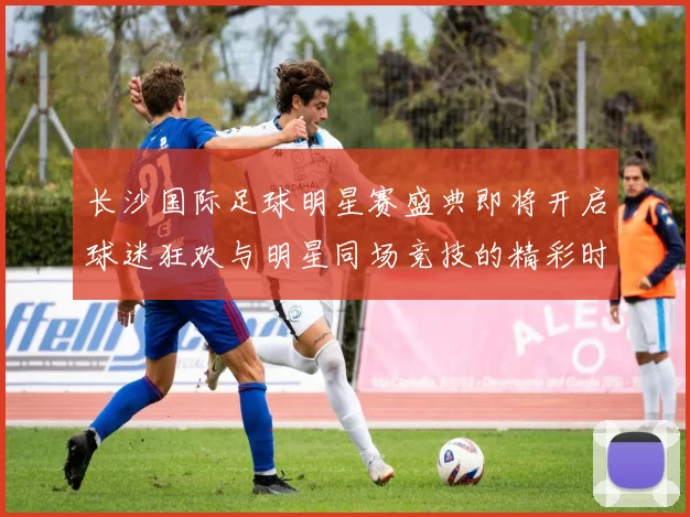 长沙国际足球明星赛盛典即将开启球迷狂欢与明星同场竞技的精彩时刻