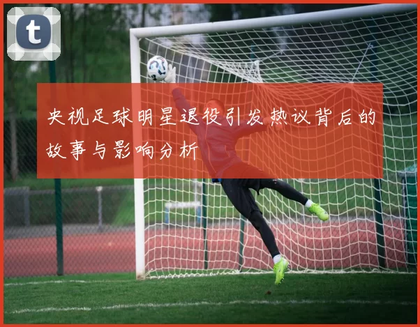 央视足球明星退役引发热议背后的故事与影响分析