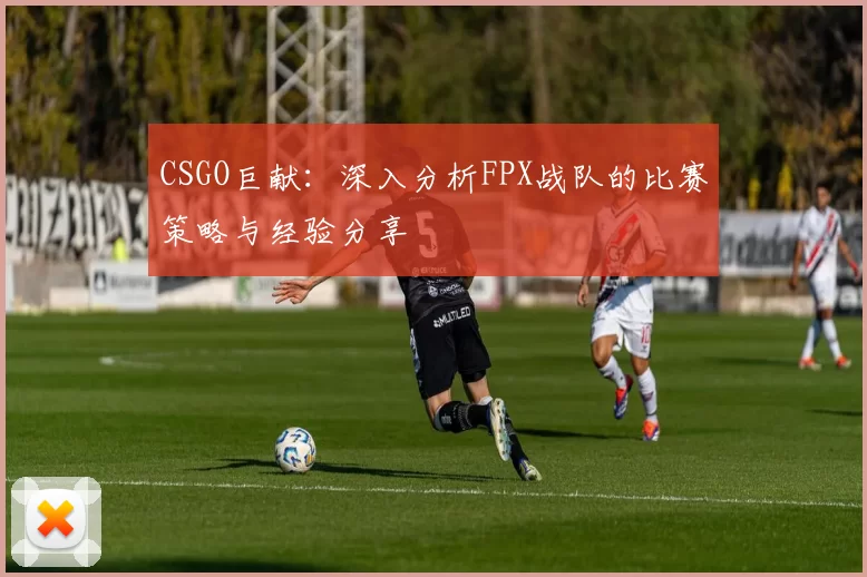 CSGO巨献：深入分析FPX战队的比赛策略与经验分享