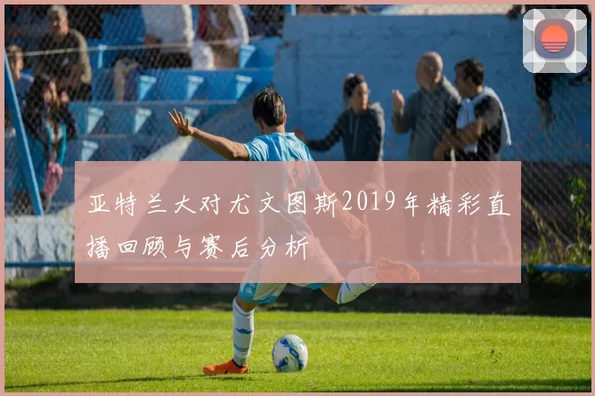 亚特兰大对尤文图斯2019年精彩直播回顾与赛后分析