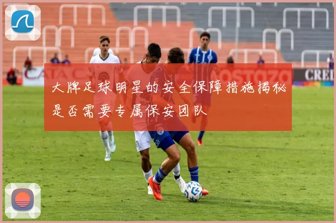 大牌足球明星的安全保障措施揭秘是否需要专属保安团队