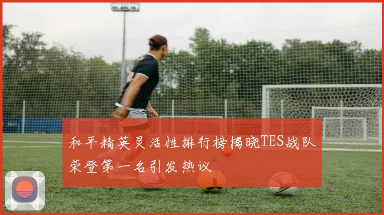 和平精英灵活性排行榜揭晓TES战队荣登第一名引发热议