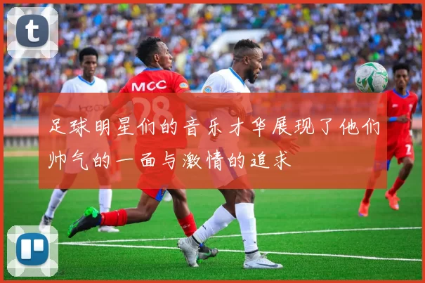 足球明星们的音乐才华展现了他们帅气的一面与激情的追求