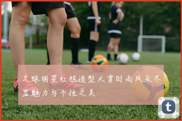 足球明星红毯造型大赏时尚风采尽显魅力与个性之美