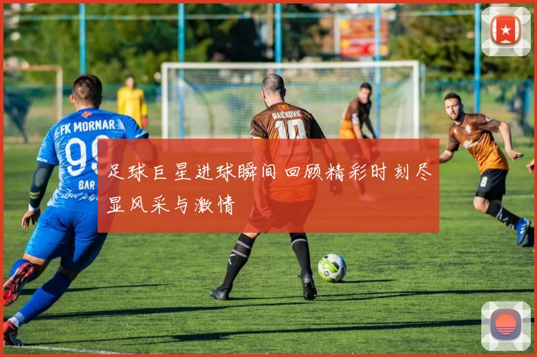 足球巨星进球瞬间回顾精彩时刻尽显风采与激情