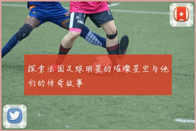探索法国足球明星的璀璨星空与他们的传奇故事