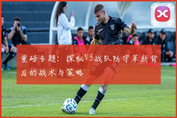重磅专题：探秘V5战队防守革新背后的战术与策略