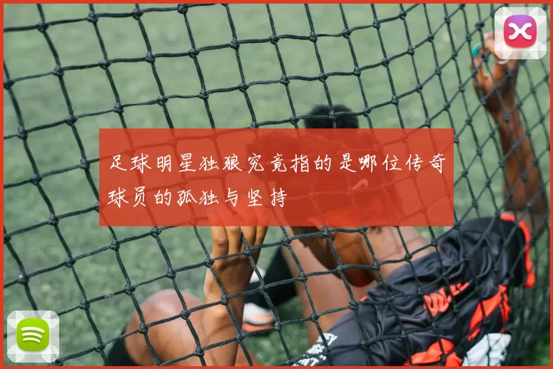 足球明星独狼究竟指的是哪位传奇球员的孤独与坚持