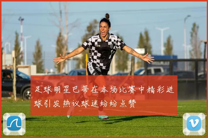 足球明星巴蒂在本场比赛中精彩进球引发热议球迷纷纷点赞