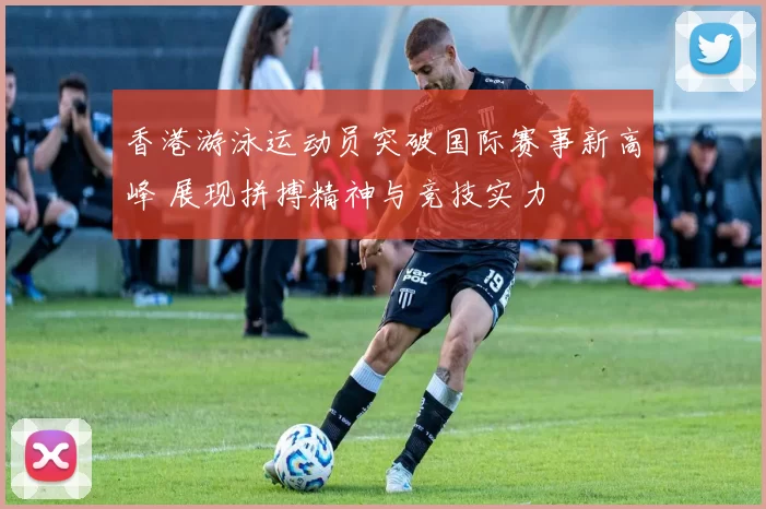 香港游泳运动员突破国际赛事新高峰 展现拼搏精神与竞技实力