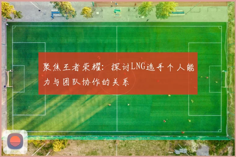 聚焦王者荣耀：探讨LNG选手个人能力与团队协作的关系