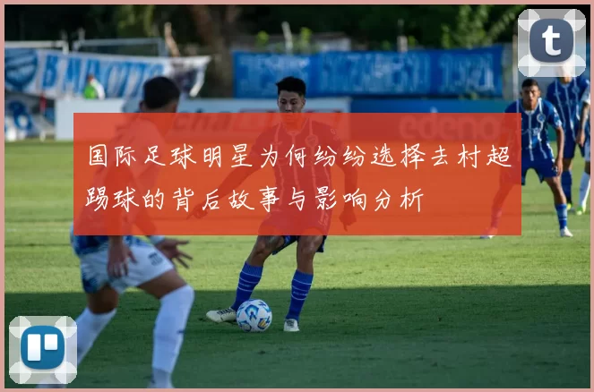 国际足球明星为何纷纷选择去村超踢球的背后故事与影响分析