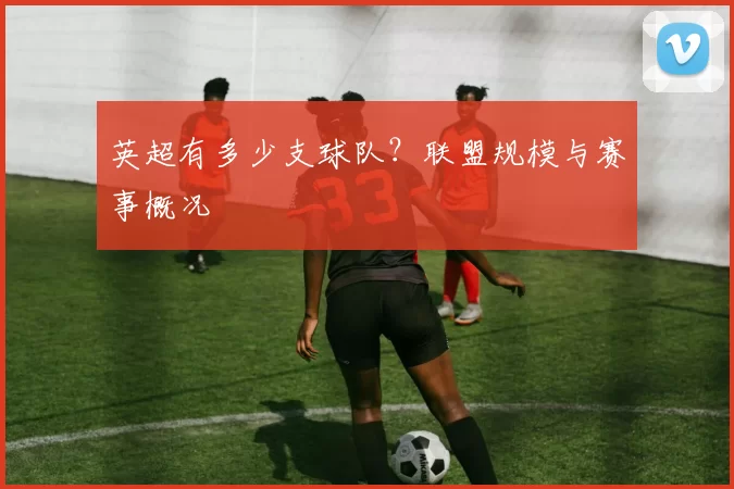 英超有多少支球队？联盟规模与赛事概况